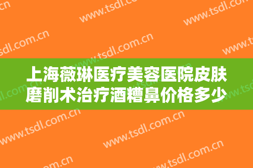 上海薇琳医疗美容医院皮肤磨削术治疗酒糟鼻价格多少钱?需要多久恢复?