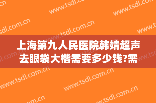 上海第九人民医院韩婧超声去眼袋大楷需要多少钱?需要多久恢复?(上海第九整形美容医院做眼袋多少钱)