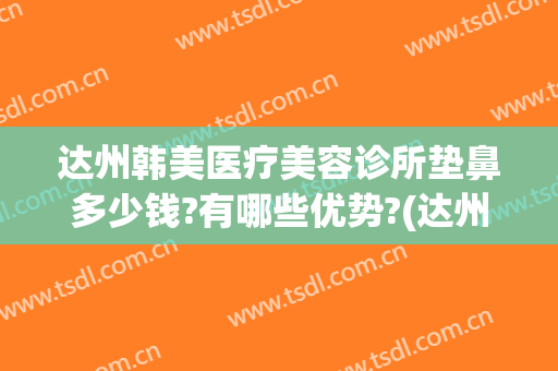 达州韩美医疗美容诊所垫鼻多少钱?有哪些优势?(达州韩美整形美容医院)