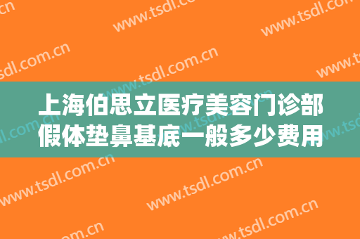 上海伯思立医疗美容门诊部假体垫鼻基底一般多少费用?好不好?(上海伯思立整形怎么样)