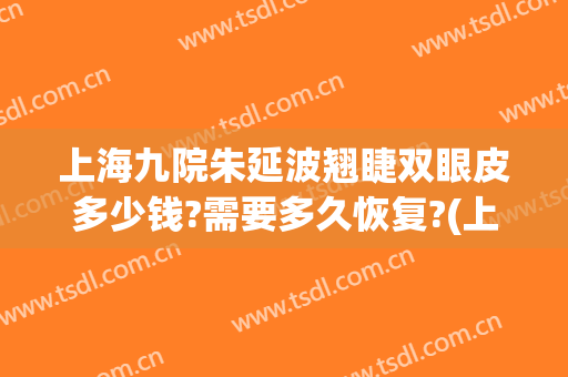 上海九院朱延波翘睫双眼皮多少钱?需要多久恢复?(上海九院双眼皮修复专家)