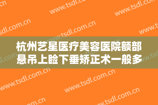 杭州艺星医疗美容医院额部悬吊上睑下垂矫正术一般多少费用?需要多久恢复?