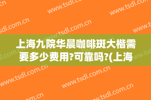 上海九院华晨咖啡斑大楷需要多少费用?可靠吗?(上海九院治疗咖啡斑怎么样)