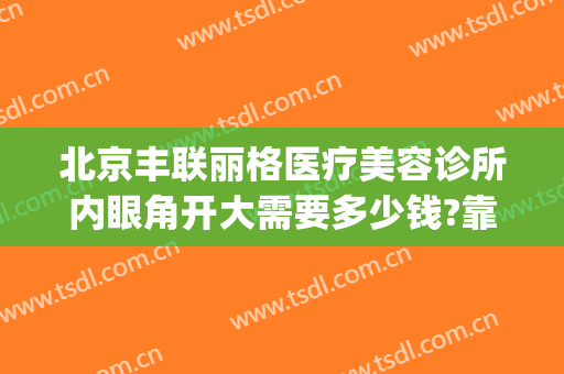 北京丰联丽格医疗美容诊所内眼角开大需要多少钱?靠谱吗?(北京丰联丽格医疗美容好吗)