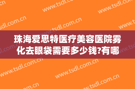 珠海爱思特医疗美容医院雾化去眼袋需要多少钱?有哪些优势?(珠海哪个医院去眼袋最好)
