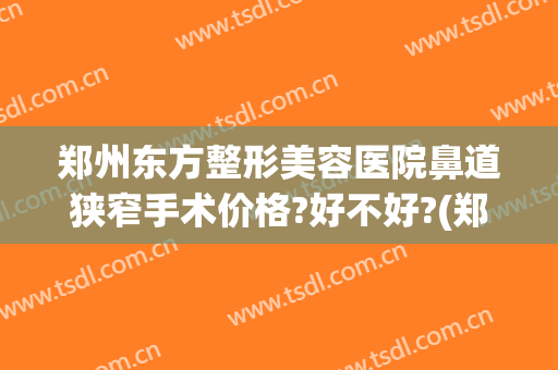 郑州东方整形美容医院鼻道狭窄手术价格?好不好?(郑州东方整形美容医院怎么样?正规吗)