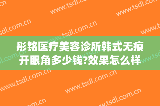 彤铭医疗美容诊所韩式无痕开眼角多少钱?效果怎么样?(彤铭医疗美容医院怎么样)