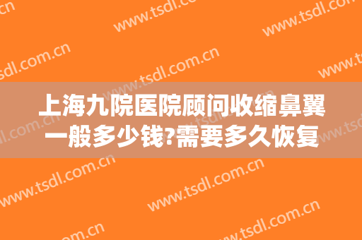 上海九院医院顾问收缩鼻翼一般多少钱?需要多久恢复?(上海第九人民医院鼻翼缩小多少钱)