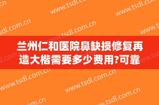 兰州仁和医院鼻缺损修复再造大楷需要多少费用?可靠吗?(鼻子做不好医院修复要钱吗)