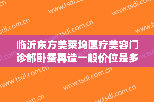 临沂东方美莱坞医疗美容门诊部卧蚕再造一般价位是多少钱?靠谱吗?(临沂东方美莱坞医院)