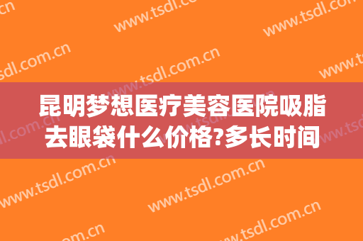 昆明梦想医疗美容医院吸脂去眼袋什么价格?多长时间恢复?(昆明梦想整形美容医院价格表)