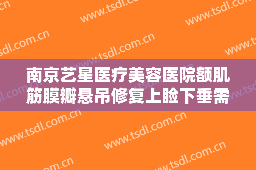 南京艺星医疗美容医院额肌筋膜瓣悬吊修复上睑下垂需要多少钱?多长时间恢复?