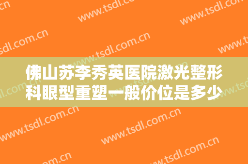 佛山苏李秀英医院激光整形科眼型重塑一般价位是多少费用?有哪些优势?