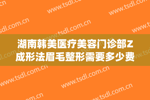 湖南韩美医疗美容门诊部Z成形法眉毛整形需要多少费用?靠谱吗?(省美容整形医院)