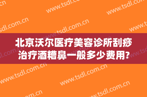 北京沃尔医疗美容诊所刮痧治疗酒糟鼻一般多少费用?靠谱吗?(北京哪家医院治疗酒糟鼻最好)