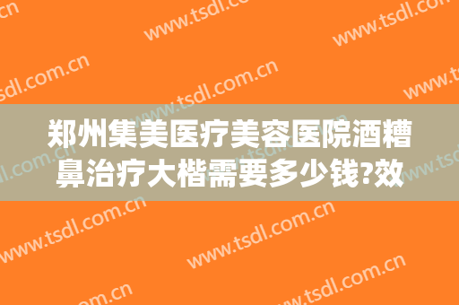 郑州集美医疗美容医院酒糟鼻治疗大楷需要多少钱?效果怎么样?(酒糟鼻治疗费用)