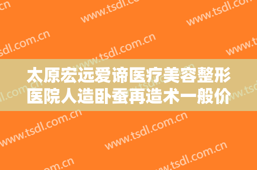 太原宏远爱谛医疗美容整形医院人造卧蚕再造术一般价位是多少钱?贵不贵?