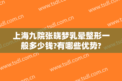 上海九院张晓梦乳晕整形一般多少钱?有哪些优势?