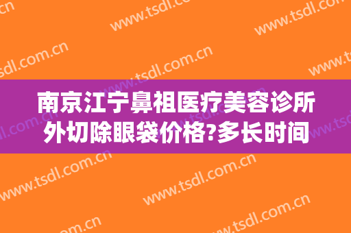 南京江宁鼻祖医疗美容诊所外切除眼袋价格?多长时间恢复?(南京切眼袋好的医院)