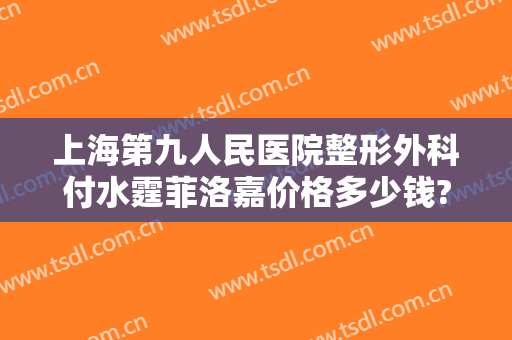 上海第九人民医院整形外科付水霆菲洛嘉价格多少钱?靠谱吗?