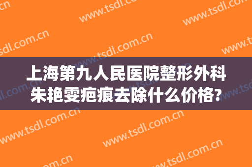 上海第九人民医院整形外科朱艳雯疤痕去除什么价格?好不好?(上海第九人民医院疤痕专家谁最厉害)