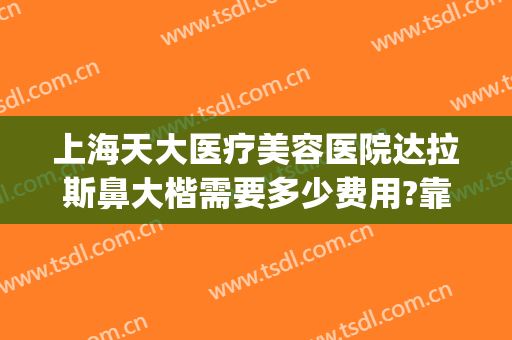 上海天大医疗美容医院达拉斯鼻大楷需要多少费用?靠谱吗?(上海天大医疗美容医院正规吗)