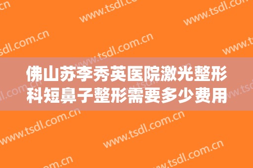 佛山苏李秀英医院激光整形科短鼻子整形需要多少费用?靠谱吗?(佛山李秀英美容医院)
