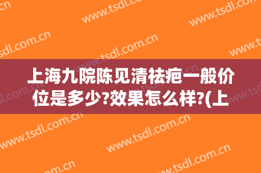 上海九院陈见清祛疤一般价位是多少?效果怎么样?(上海九院祛疤要多少钱)