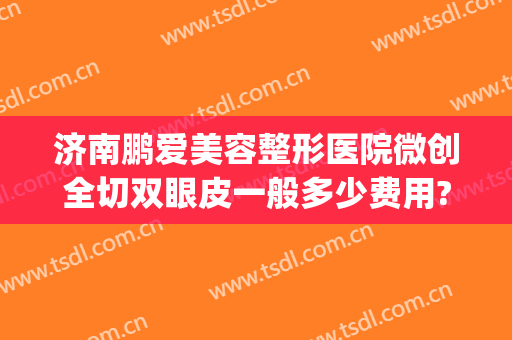 济南鹏爱美容整形医院微创全切双眼皮一般多少费用?需要多久恢复?(济南双眼皮手术)
