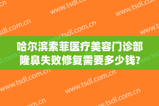 哈尔滨索菲医疗美容门诊部隆鼻失败修复需要多少钱?效果怎么样?(索菲美容整形医院哈尔滨)