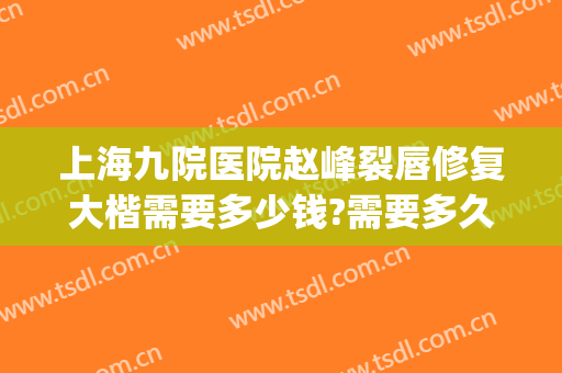 上海九院医院赵峰裂唇修复大楷需要多少钱?需要多久恢复?(上海九院唇裂修复案例)