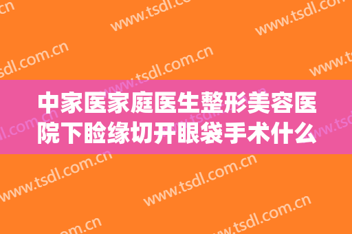 中家医家庭医生整形美容医院下睑缘切开眼袋手术什么价格?可靠吗?(割眼袋算医美吗)