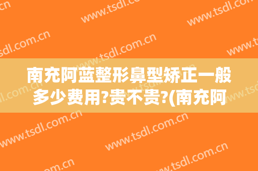 南充阿蓝整形鼻型矫正一般多少费用?贵不贵?(南充阿蓝整形美容医院正规吗)