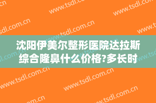沈阳伊美尔整形医院达拉斯综合隆鼻什么价格?多长时间恢复?(伊美尔整形要多少钱)