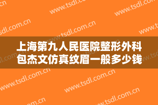 上海第九人民医院整形外科包杰文仿真纹眉一般多少钱?有哪些优势?