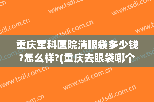 重庆军科医院消眼袋多少钱?怎么样?(重庆去眼袋哪个医生好)