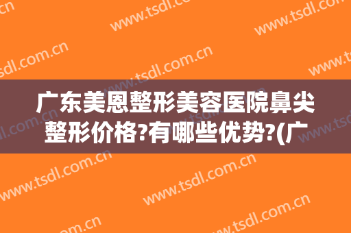 广东美恩整形美容医院鼻尖整形价格?有哪些优势?(广东美恩整形美容医院官网)