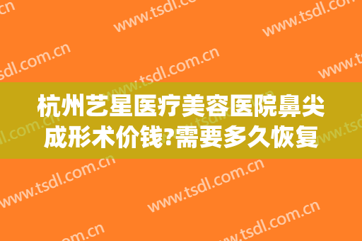杭州艺星医疗美容医院鼻尖成形术价钱?需要多久恢复?(艺星医疗整形美容院)