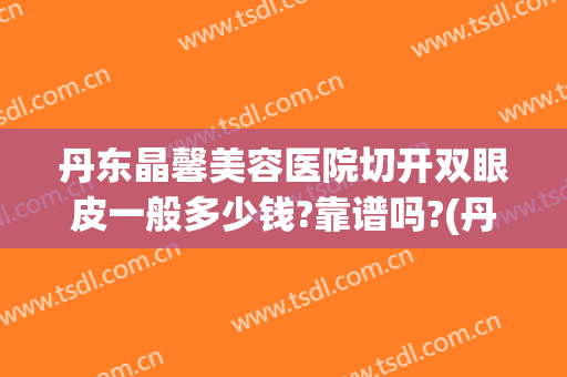 丹东晶馨美容医院切开双眼皮一般多少钱?靠谱吗?(丹东晶馨整形医院)