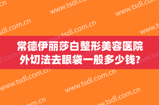 常德伊丽莎白整形美容医院外切法去眼袋一般多少钱?怎么样?(常德伊丽莎白整形医院电话)