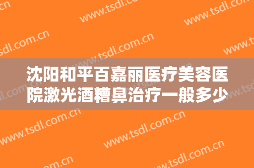 沈阳和平百嘉丽医疗美容医院激光酒糟鼻治疗一般多少费用?需要多久恢复?