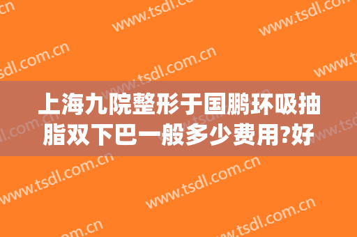 上海九院整形于国鹏环吸抽脂双下巴一般多少费用?好不好?(上海九院面部吸脂手术)