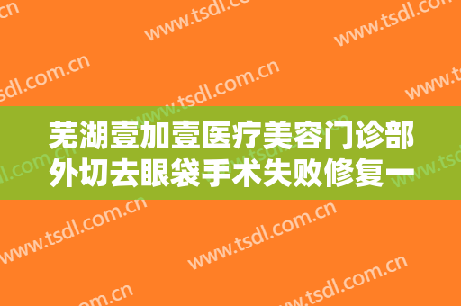 芜湖壹加壹医疗美容门诊部外切去眼袋手术失败修复一般价位是多少钱?怎么样?