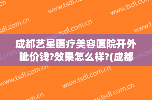成都艺星医疗美容医院开外眦价钱?效果怎么样?(成都艺星整形医院是正规的吗)