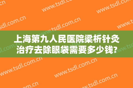 上海第九人民医院梁析针灸治疗去除眼袋需要多少钱?靠谱吗?