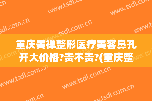 重庆美禅整形医疗美容鼻孔开大价格?贵不贵?(重庆整形鼻部)