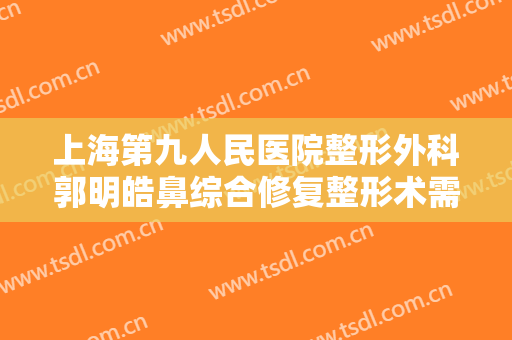上海第九人民医院整形外科郭明皓鼻综合修复整形术需要多少钱?有哪些优势?