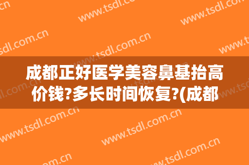 成都正好医学美容鼻基抬高价钱?多长时间恢复?(成都做鼻修复的医生有哪些)
