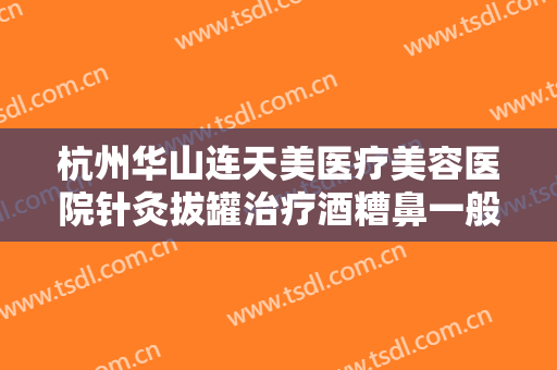 杭州华山连天美医疗美容医院针灸拔罐治疗酒糟鼻一般多少钱?贵不贵?