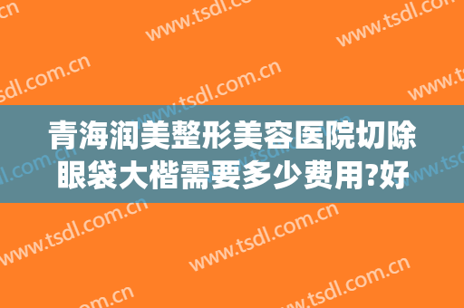 青海润美整形美容医院切除眼袋大楷需要多少费用?好不好?(眼袋整容的费用)